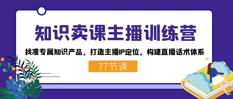 知识卖课主播训练营：找准专属知识产品，打造主播IP定位，构建直播话术体系-网赚项目平台
