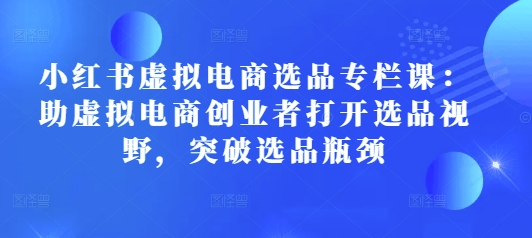 小红书虚拟电商选品专栏课：助虚拟电商创业者打开选品视野，突破选品瓶颈-网赚项目平台