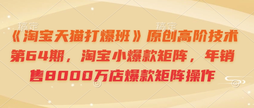 《淘宝天猫打爆班》原创高阶技术第64期，淘宝小爆款矩阵，年销售8000万店爆款矩阵操作-网赚项目平台