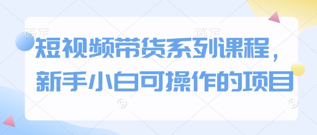 短视频带货系列课程，新手小白可操作的项目-网赚项目平台