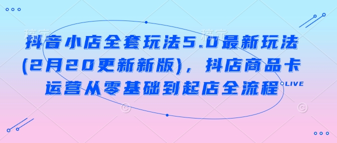 抖音小店全套玩法5.0最新玩法(2月20更新新版)，抖店商品卡运营从零基础到起店全流程-网赚项目平台