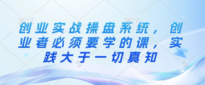 创业实战操盘系统，创业者必须要学的课，实践大于一切真知-网赚项目平台
