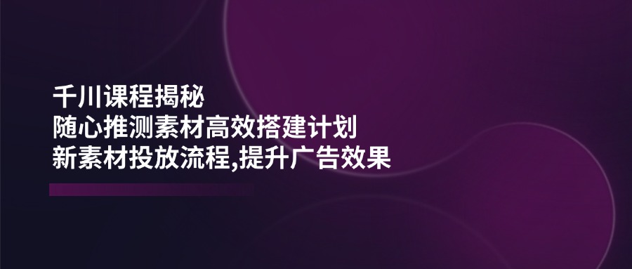 千川课程揭秘：随心推测素材高效搭建计划,新素材投放流程,提升广告效果-网赚项目平台
