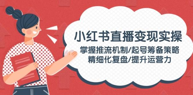 小红书直播变现实操：掌握推流机制/起号筹备策略/精细化复盘/提升运营力-网赚项目平台