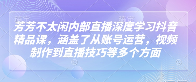 芳芳不太闲内部直播深度学习抖音精品课，涵盖了从账号运营，视频制作到直播技巧等多个方面-网赚项目平台