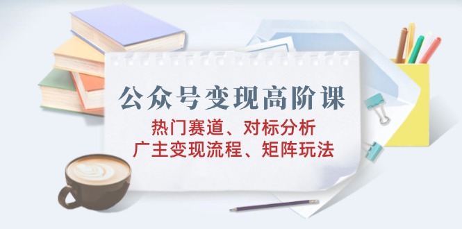 公众号变现高阶课：热门赛道、对标分析、广告主变现流程、矩阵玩法-网赚项目平台