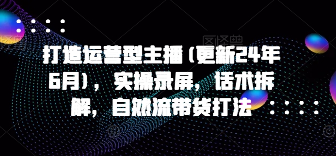 打造运营型主播(更新25年3月)，实操录屏，话术拆解，自然流带货打法-网赚项目平台