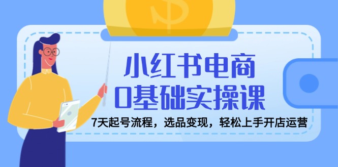 小红书电商0基础实操课，7天起号流程，选品变现，轻松上手开店运营-网赚项目平台