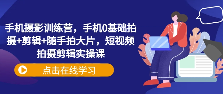 手机摄影训练营，手机0基础拍摄+剪辑+随手拍大片，短视频拍摄剪辑实操课-网赚项目平台