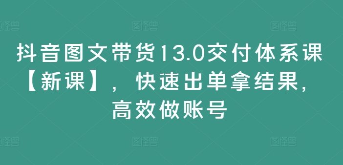 抖音图文带货13.0交付体系课【新课】，快速出单拿结果，高效做账号-网赚项目平台