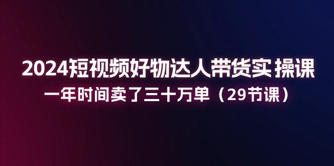 2024短视频好物达人带货实操课：一年时间卖了三十万单(29节课-网赚项目平台