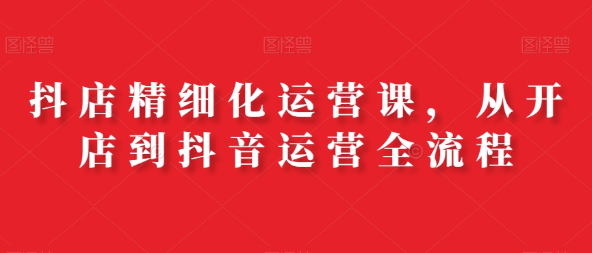 抖店精细化运营课，从开店到抖音运营全流程-网赚项目平台