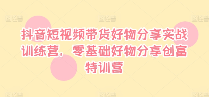 抖音短视频带货好物分享实战训练营，零基础好物分享创富特训营-网赚项目平台