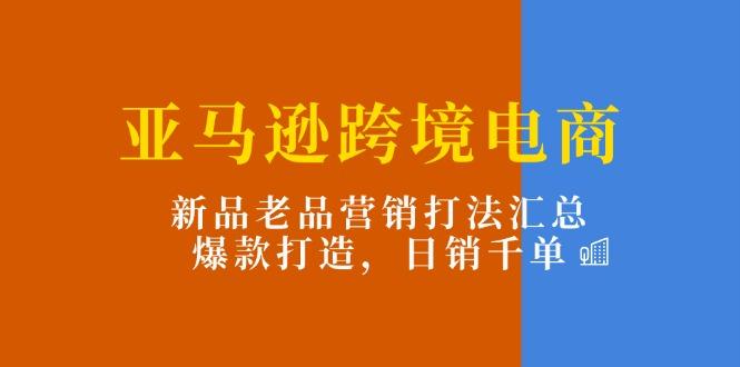 亚马逊跨境电商：新品老品营销打法汇总，爆款打造，日销千单-网赚项目平台