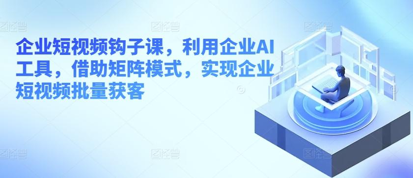 企业短视频钩子课，利用企业AI工具，借助矩阵模式，实现企业短视频批量获客-网赚项目平台
