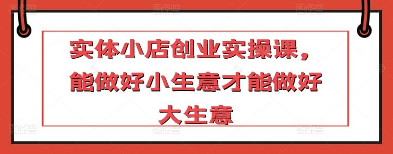 实体小店创业实操课，能做好小生意才能做好大生意-网赚项目平台
