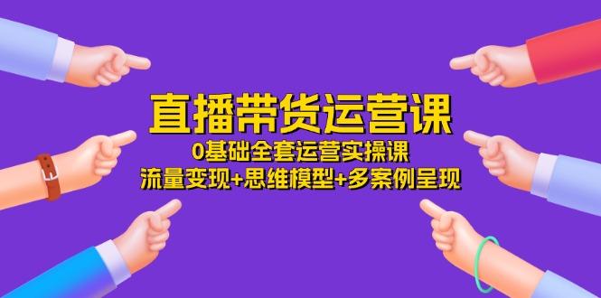 直播带货运营课，0基础全套运营实操课 流量变现+思维模型+多案例呈现-34节-网赚项目平台