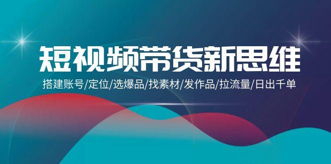 (9837期)短视频带货新思维：搭建账号/定位/选爆品/找素材/发作品/拉流量/日出千单-网赚项目平台