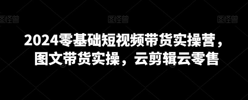 2024零基础短视频带货实操营，图文带货实操，云剪辑云零售-网赚项目平台