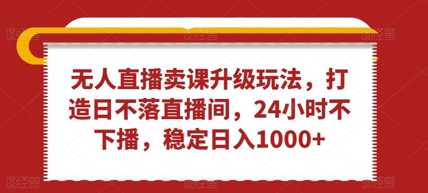 无人直播卖课升级玩法，打造日不落直播间，24小时不下播，稳定日入1000+【揭秘】-网赚项目平台