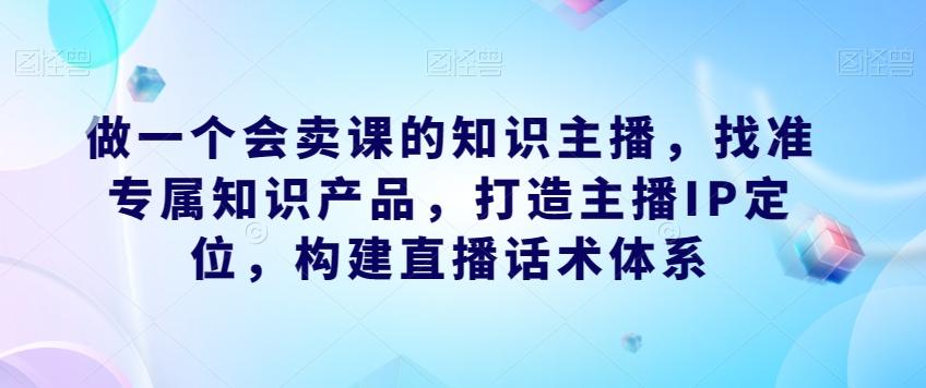 做一个会卖课的知识主播，找准专属知识产品，打造主播IP定位，构建直播话术体系-网赚项目平台