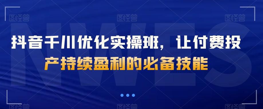抖音千川优化实操班，让付费投产持续盈利的必备技能-网赚项目平台
