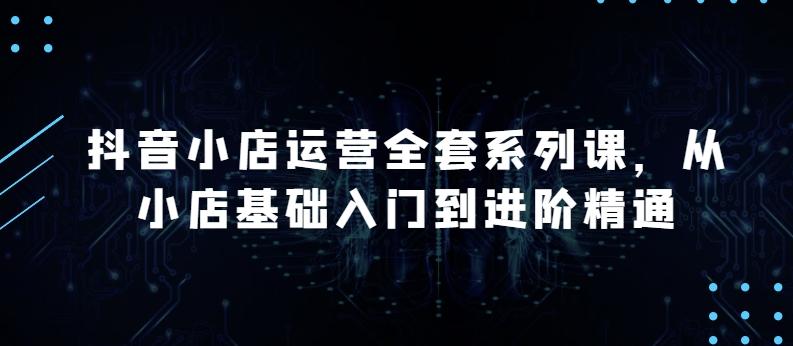抖音小店运营全套系列课，全新升级，从小店基础入门到进阶精通，系统掌握月销百万小店的核心秘密-网赚项目平台