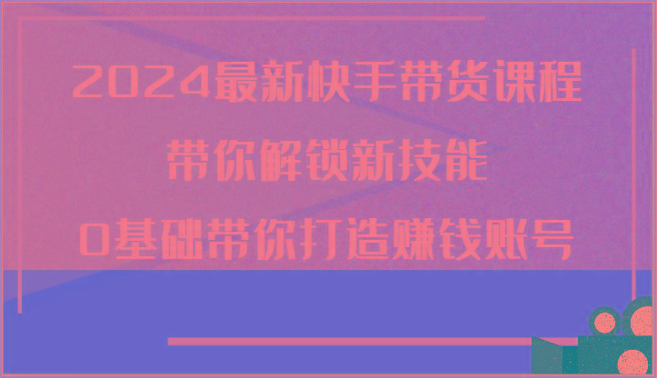 2024最新快手带货课程，带你解锁新技能，0基础带你打造赚钱账号-网赚项目平台