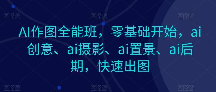 AI作图全能班，零基础开始，ai创意、ai摄影、ai置景、ai后期，快速出图-网赚项目平台