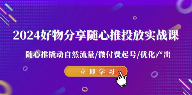2024好物分享-随心推投放实战课 随心推撬动自然流量/微付费起号/优化产出-网赚项目平台