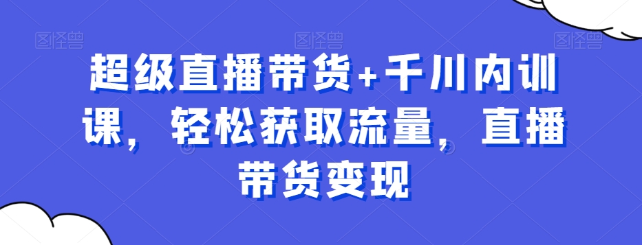 超级直播带货+千川内训课，轻松获取流量，直播带货变现-网赚项目平台