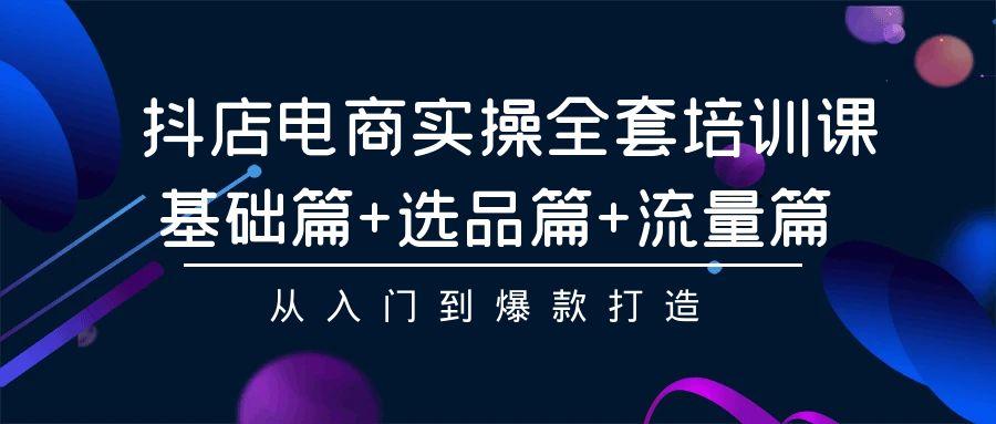 (9604期)抖店电商实操全套培训课：基础篇+选品篇+流量篇，从入门到爆款打造-网赚项目平台