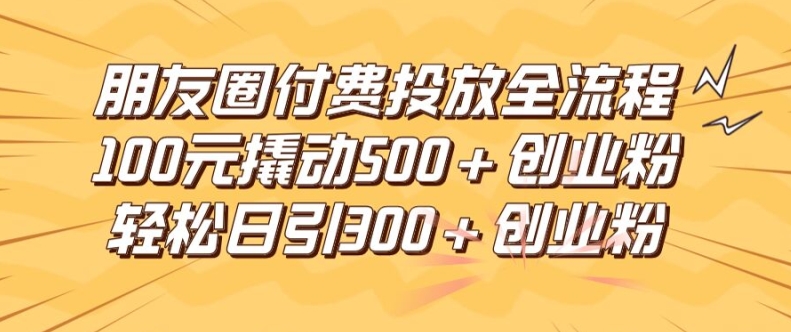 朋友圈高效付费投放全流程，100元撬动500+创业粉，日引流300加精准创业粉【揭秘】-网赚项目平台