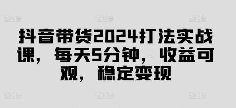 抖音带货2024打法实战课，每天5分钟，收益可观，稳定变现【揭秘】-网赚项目平台
