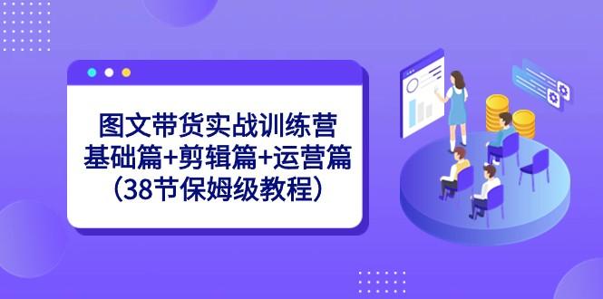 图文带货实战训练营：基础篇+剪辑篇+运营篇（38节保姆级教程）-网赚项目平台