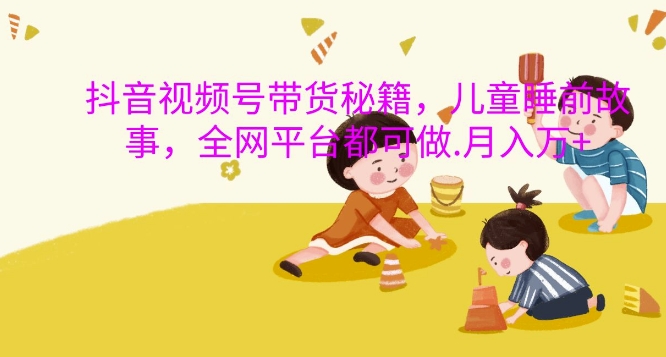 抖音视频号带货秘籍，儿童睡前故事，全网平台都可做，月入过W【揭秘】-网赚项目平台