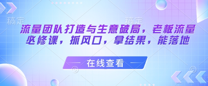 流量团队打造与生意破局，老板流量必修课，抓风口，拿结果，能落地-网赚项目平台