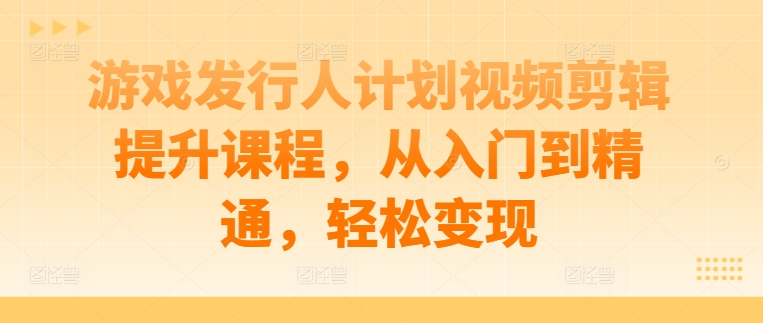 游戏发行人计划视频剪辑提升课程，从入门到精通，轻松变现-网赚项目平台