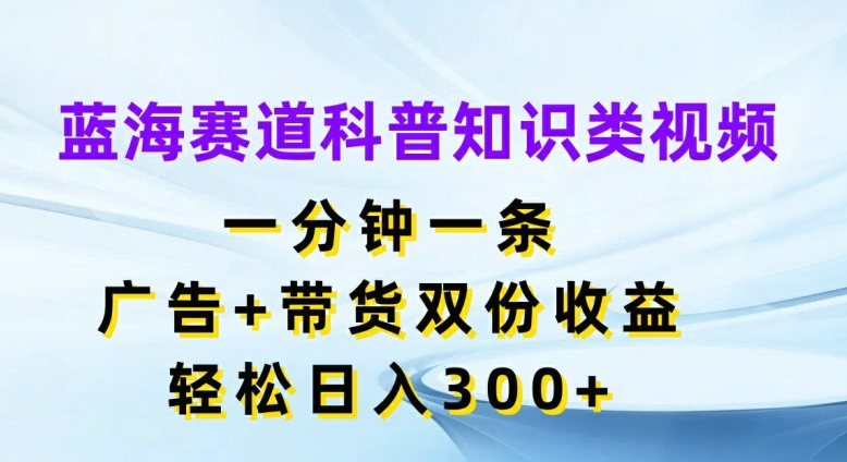 蓝海赛道科普知识类视频，一分钟一条，广告+带货双份收益，轻松日入300+【揭秘】-网赚项目平台