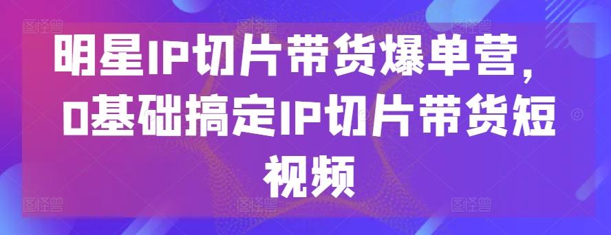 明星IP切片带货爆单营，0基础搞定IP切片带货短视频-网赚项目平台