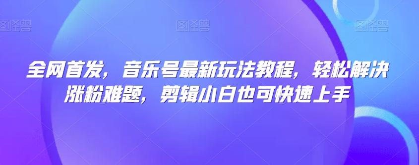 全网首发，音乐号最新玩法教程，轻松解决涨粉难题，剪辑小白也可快速上手-网赚项目平台
