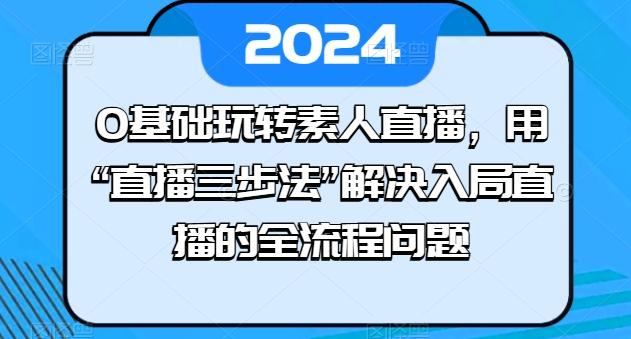 0基础玩转素人直播，用“直播三步法”解决入局直播的全流程问题-网赚项目平台