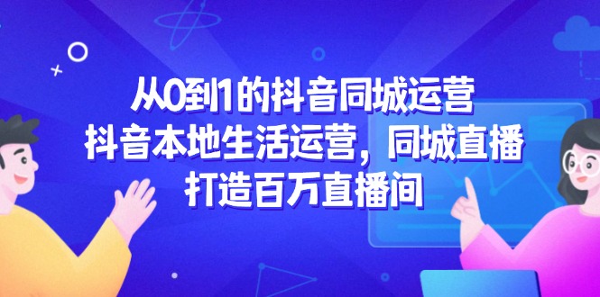 从0到1的抖音同城运营，抖音本地生活运营，同城直播，打造百万直播间-网赚项目平台