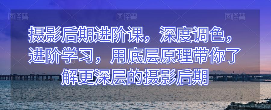 摄影后期进阶课，深度调色，进阶学习，用底层原理带你了解更深层的摄影后期-网赚项目平台