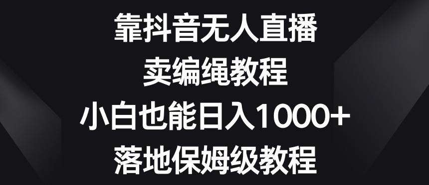 靠抖音无人直播，卖编绳教程，小白也能日入1000+，落地保姆级教程【揭秘】-网赚项目平台