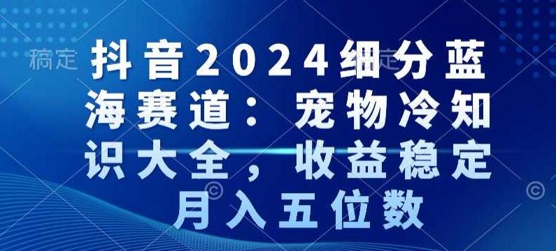抖音2024细分蓝海赛道：宠物冷知识大全，收益稳定，月入五位数【揭秘】-网赚项目平台