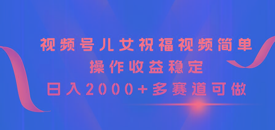 视频号儿女祝福视频，简单操作收益稳定，日入2000+，多赛道可做-网赚项目平台