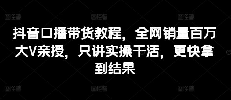 抖音口播带货教程，全网销量百万大V亲授，只讲实操干活，更快拿到结果-网赚项目平台