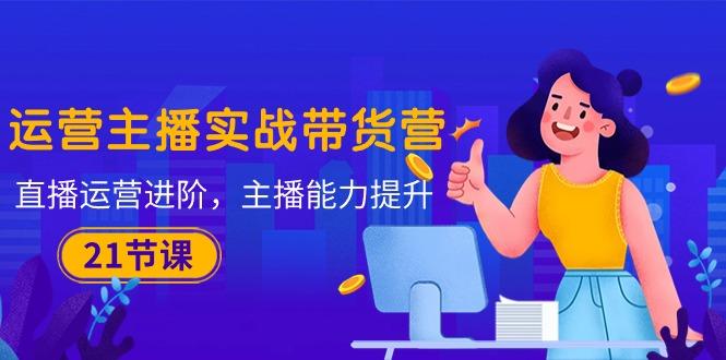运营主播·实战带货营：直播运营 进阶，主播 能力提升(21节课-网赚项目平台