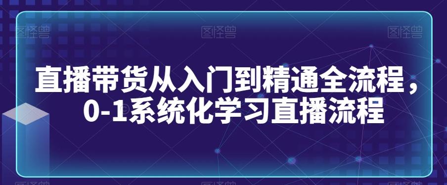 直播带货从入门到精通全流程，0-1系统化学习直播流程-网赚项目平台